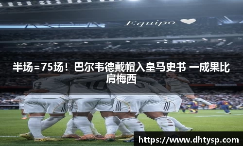 半场=75场！巴尔韦德戴帽入皇马史书 一成果比肩梅西